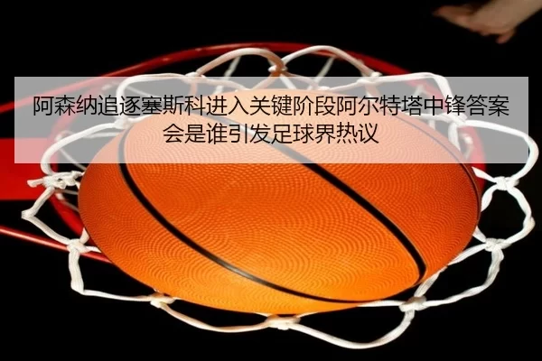 阿森纳追逐塞斯科进入关键阶段阿尔特塔中锋答案会是谁引发足球界热议