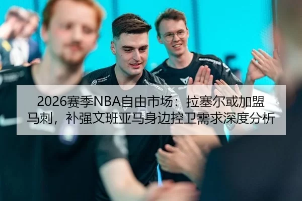2026赛季NBA自由市场：拉塞尔或加盟马刺，补强文班亚马身边控卫需求深度分析